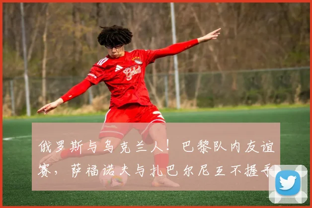 俄罗斯与乌克兰人！巴黎队内友谊赛，萨福诺夫与扎巴尔尼互不握手