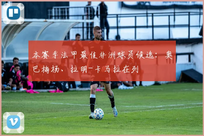 本赛季法甲最佳非洲球员候选：奥巴梅杨、拉明-卡马拉在列