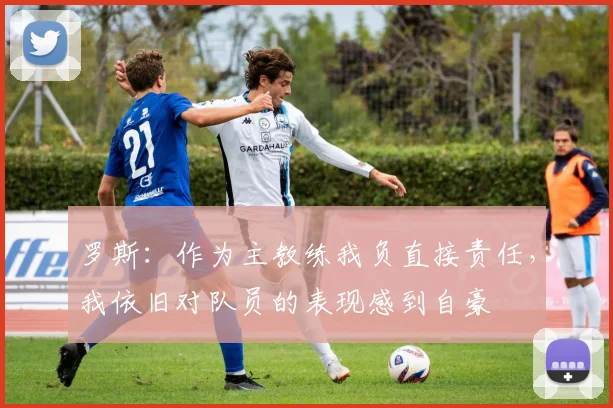 罗斯：作为主教练我负直接责任，我依旧对队员的表现感到自豪